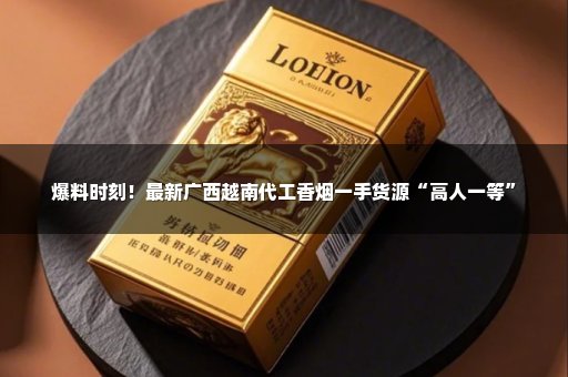 爆料时刻！最新广西越南代工香烟一手货源“高人一等”